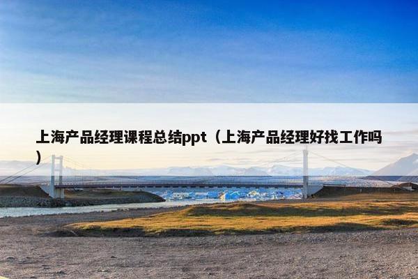 上海产品经理课程总结ppt（上海产品经理好找工作吗）