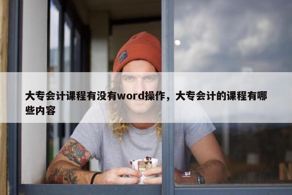 大专会计课程有没有word操作，大专会计的课程有哪些内容