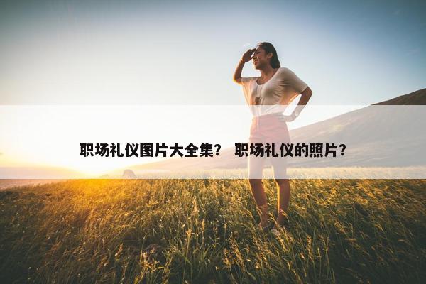 职场礼仪图片大全集？ 职场礼仪的照片？