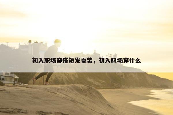 初入职场穿搭短发夏装，初入职场穿什么