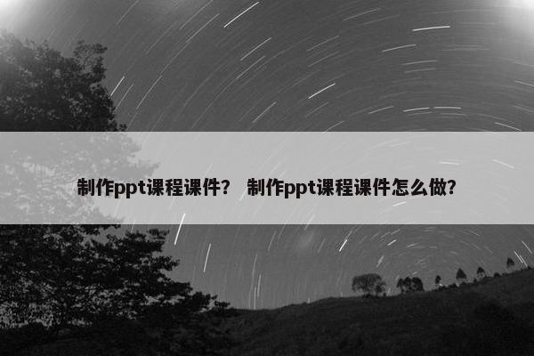 制作ppt课程课件？ 制作ppt课程课件怎么做？