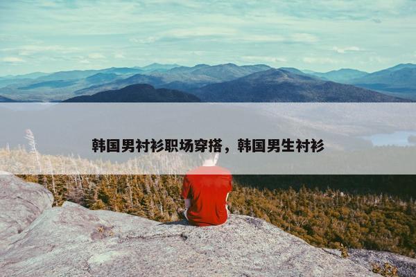 韩国男衬衫职场穿搭，韩国男生衬衫
