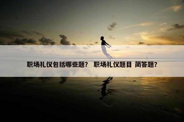 职场礼仪包括哪些题？ 职场礼仪题目 简答题？