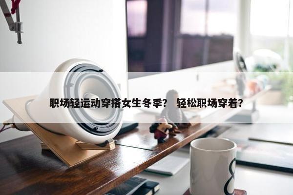 职场轻运动穿搭女生冬季？ 轻松职场穿着？