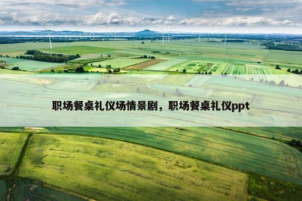 职场餐桌礼仪场情景剧，职场餐桌礼仪ppt