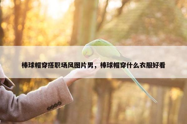 棒球帽穿搭职场风图片男，棒球帽穿什么衣服好看