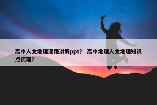 高中人文地理课程讲解ppt？ 高中地理人文地理知识点梳理？