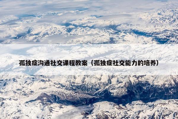 孤独症沟通社交课程教案（孤独症社交能力的培养）