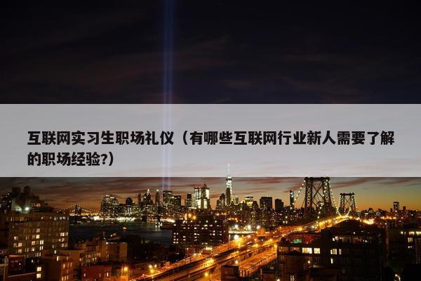 互联网实习生职场礼仪（有哪些互联网行业新人需要了解的职场经验?）