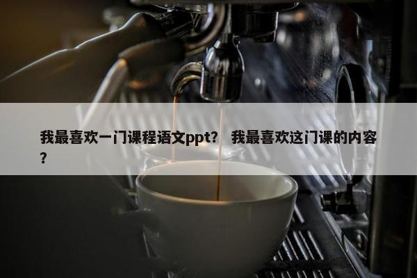 我最喜欢一门课程语文ppt？ 我最喜欢这门课的内容？