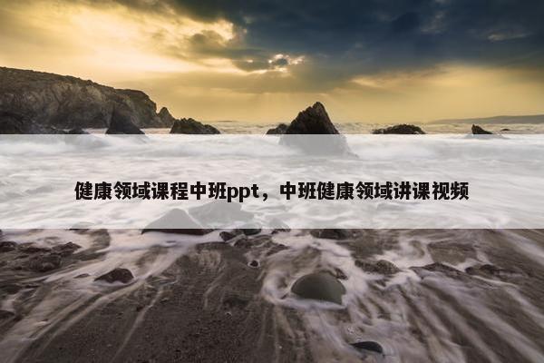 健康领域课程中班ppt，中班健康领域讲课视频
