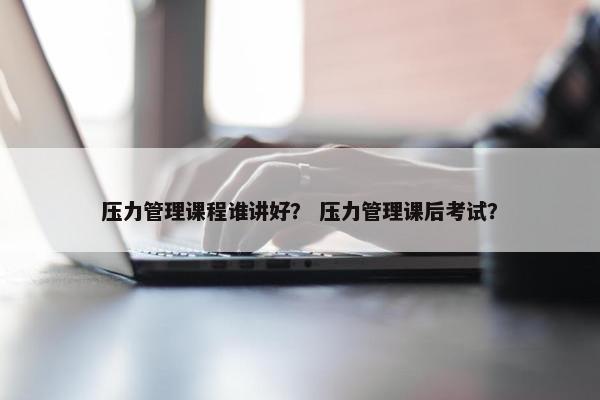 压力管理课程谁讲好？ 压力管理课后考试？