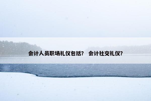 会计人员职场礼仪包括？ 会计社交礼仪？