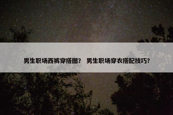男生职场西裤穿搭图？ 男生职场穿衣搭配技巧？