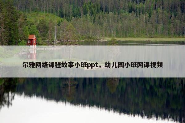 尔雅网络课程故事小班ppt，幼儿园小班网课视频