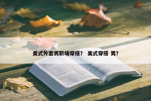 美式外套男职场穿搭？ 美式穿搭 男？