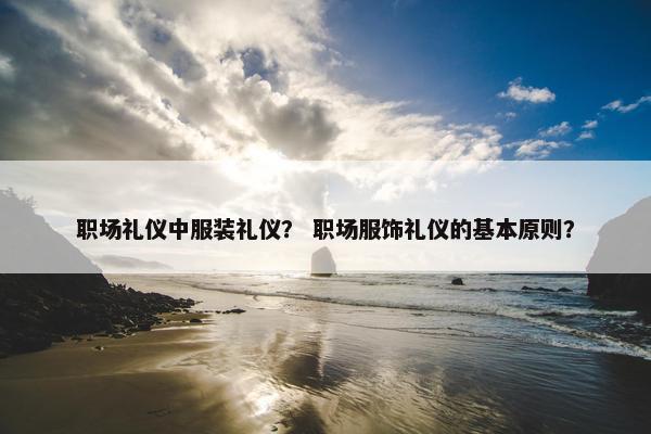职场礼仪中服装礼仪？ 职场服饰礼仪的基本原则？