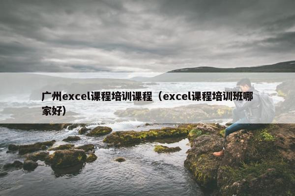 广州excel课程培训课程（excel课程培训班哪家好）