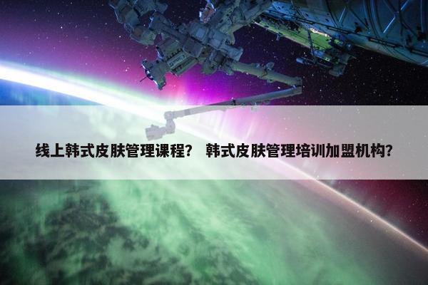 线上韩式皮肤管理课程？ 韩式皮肤管理培训加盟机构？