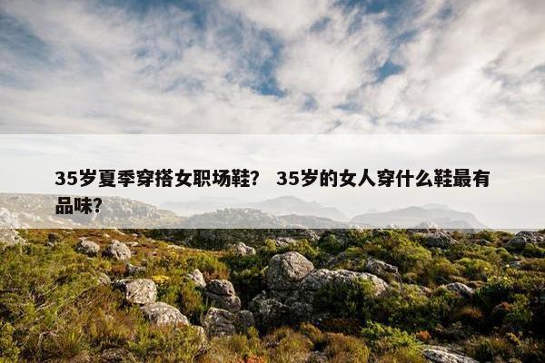 35岁夏季穿搭女职场鞋？ 35岁的女人穿什么鞋最有品味？