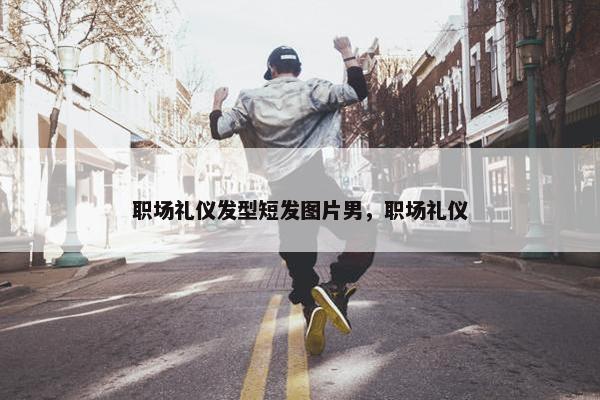 职场礼仪发型短发图片男，职场礼仪