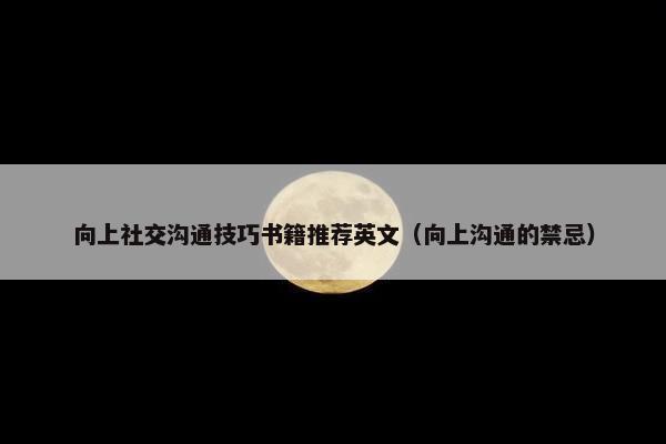 向上社交沟通技巧书籍推荐英文（向上沟通的禁忌）
