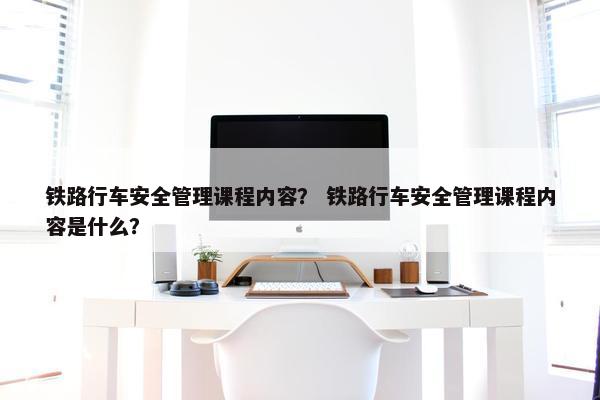 铁路行车安全管理课程内容？ 铁路行车安全管理课程内容是什么？