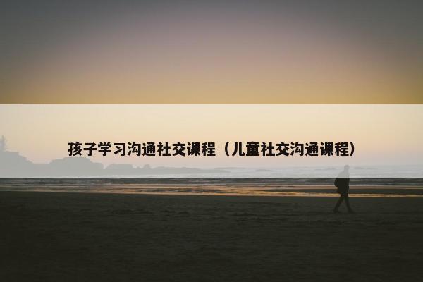 孩子学习沟通社交课程（儿童社交沟通课程）