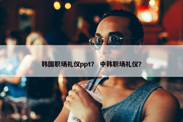 韩国职场礼仪ppt？ 中韩职场礼仪？