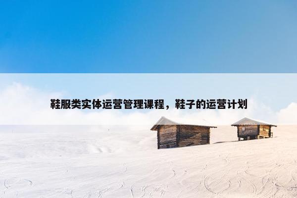 鞋服类实体运营管理课程，鞋子的运营计划