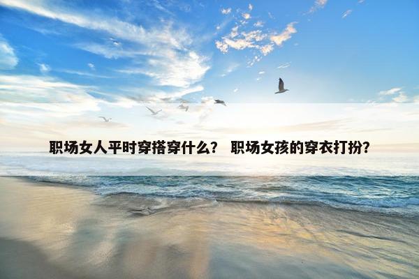 职场女人平时穿搭穿什么？ 职场女孩的穿衣打扮？