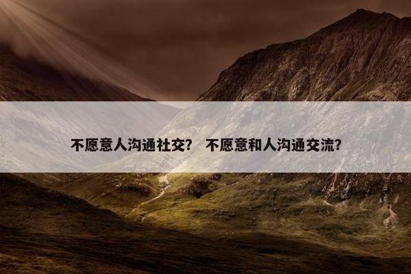 不愿意人沟通社交？ 不愿意和人沟通交流？