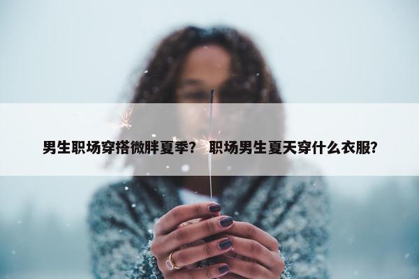 男生职场穿搭微胖夏季？ 职场男生夏天穿什么衣服？
