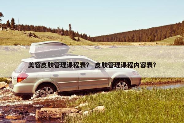 美容皮肤管理课程表？ 皮肤管理课程内容表？