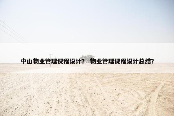 中山物业管理课程设计？ 物业管理课程设计总结？