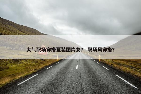 大气职场穿搭夏装图片女？ 职场风穿搭？