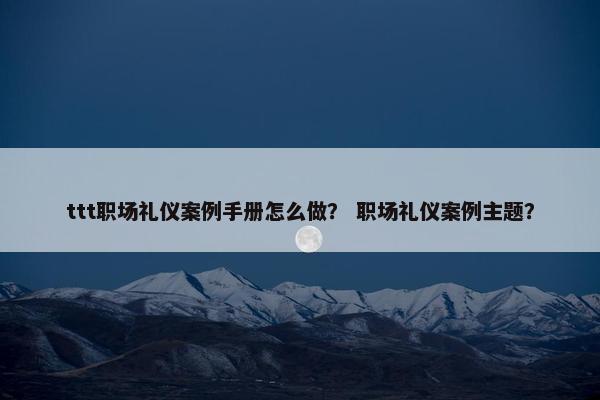 ttt职场礼仪案例手册怎么做？ 职场礼仪案例主题？