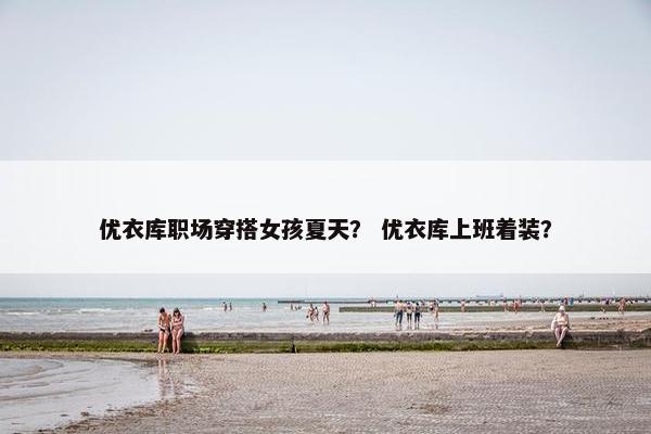 优衣库职场穿搭女孩夏天？ 优衣库上班着装？