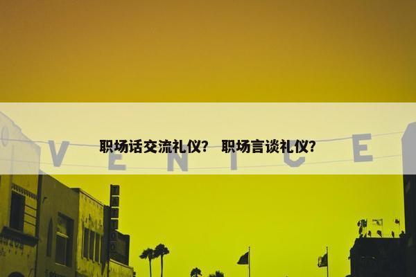职场话交流礼仪？ 职场言谈礼仪？
