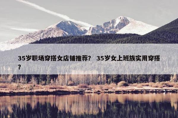 35岁职场穿搭女店铺推荐？ 35岁女上班族实用穿搭？
