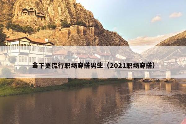当下更流行职场穿搭男生（2021职场穿搭）