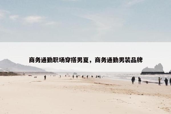 商务通勤职场穿搭男夏，商务通勤男装品牌