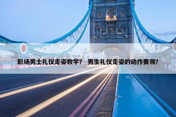 职场男士礼仪走姿教学？ 男生礼仪走姿的动作要领？