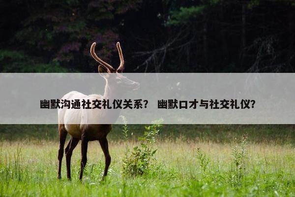 幽默沟通社交礼仪关系？ 幽默口才与社交礼仪？