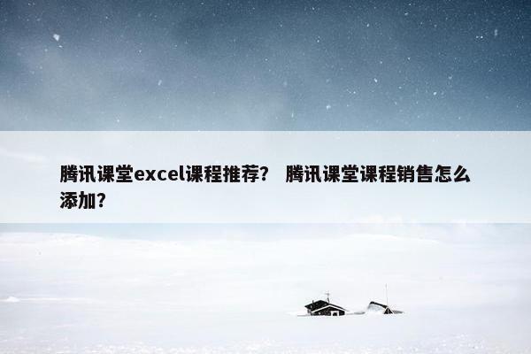 腾讯课堂excel课程推荐？ 腾讯课堂课程销售怎么添加？