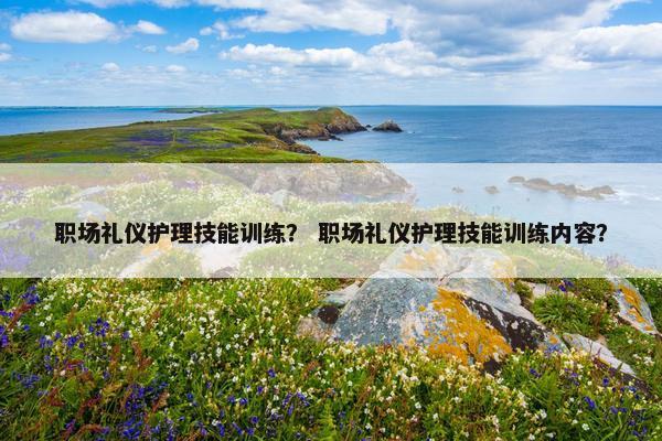 职场礼仪护理技能训练？ 职场礼仪护理技能训练内容？