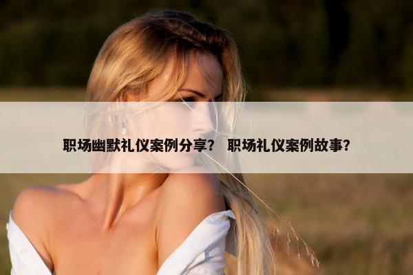 职场幽默礼仪案例分享？ 职场礼仪案例故事？