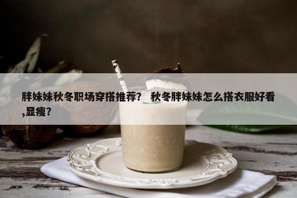 胖妹妹秋冬职场穿搭推荐？ 秋冬胖妹妹怎么搭衣服好看,显瘦？