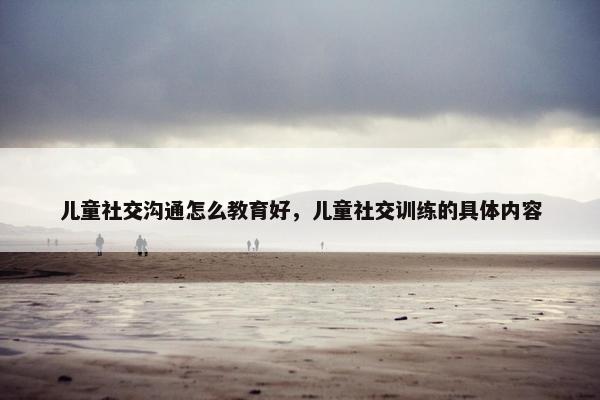 儿童社交沟通怎么教育好，儿童社交训练的具体内容
