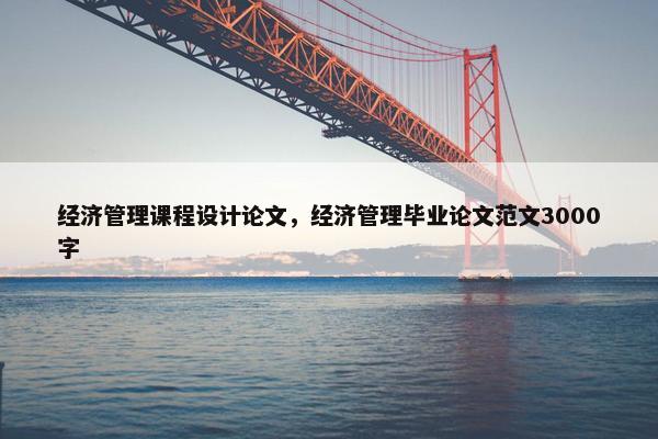 经济管理课程设计论文,经济管理毕业论文范文3000字 经济管理课程设计论文,经济管理毕业论文范文3000字